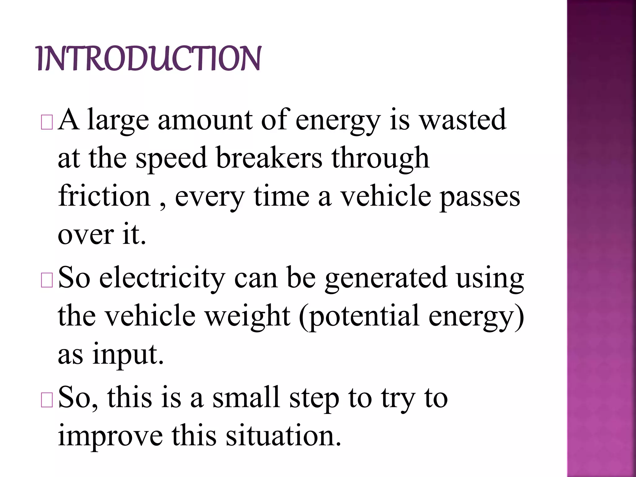 A large amount of energy is wasted
at the speed breakers through
friction , every time a vehicle passes
over it.
So electricity can be generated using
the vehicle weight (potential energy)
as input.
So, this is a small step to try to
improve this situation.
 