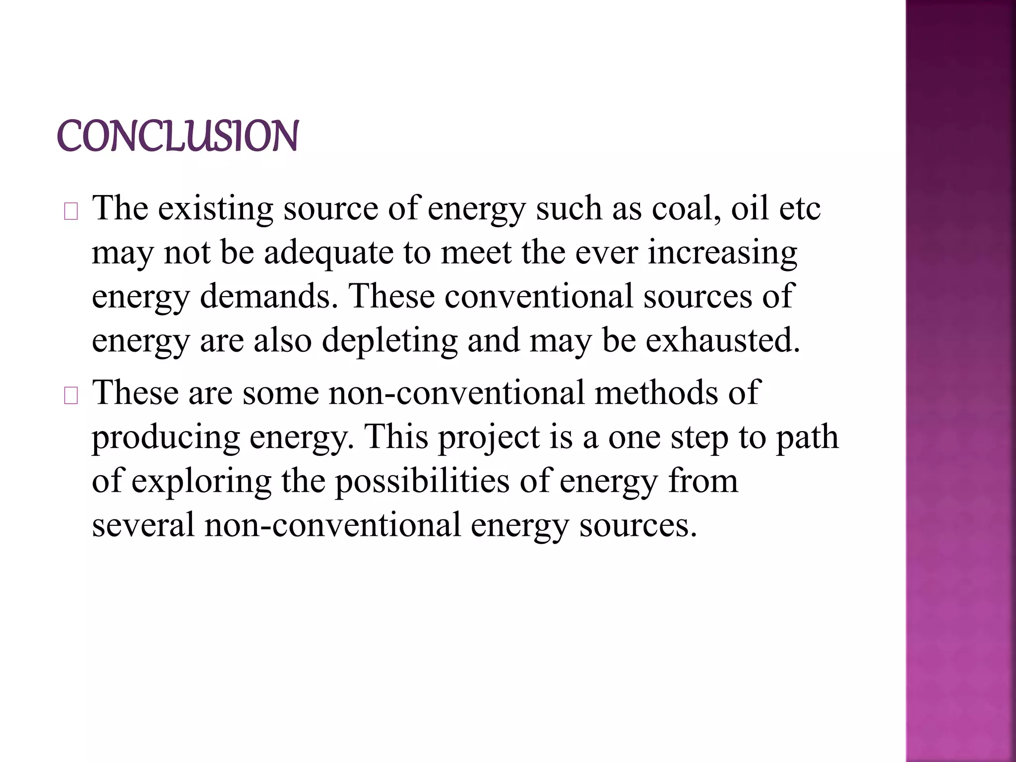 The existing source of energy such as coal, oil etc
may not be adequate to meet the ever increasing
energy demands. These conventional sources of
energy are also depleting and may be exhausted.
These are some non-conventional methods of
producing energy. This project is a one step to path
of exploring the possibilities of energy from
several non-conventional energy sources.
 