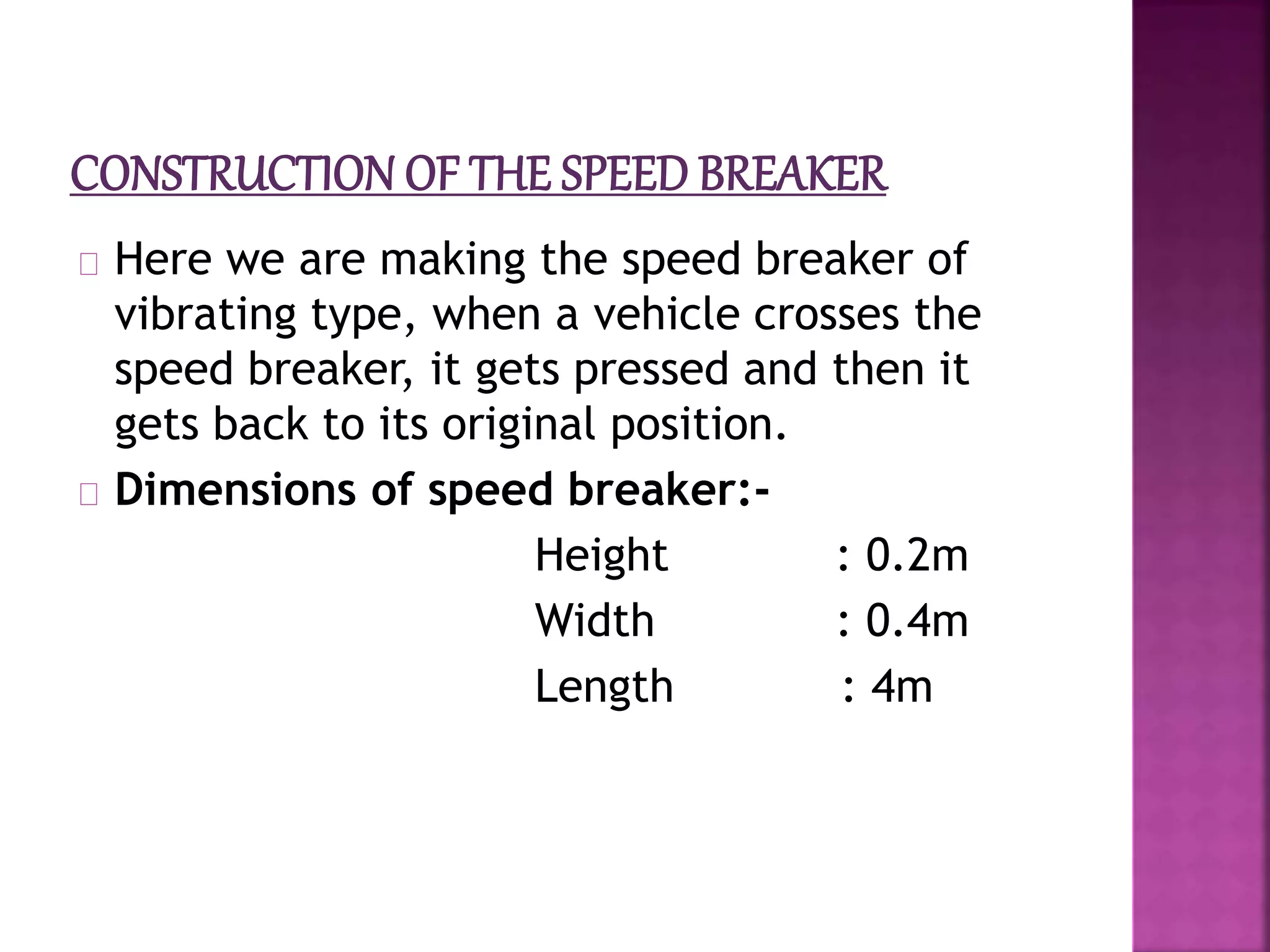 Here we are making the speed breaker of
vibrating type, when a vehicle crosses the
speed breaker, it gets pressed and then it
gets back to its original position.
Dimensions of speed breaker:-
Height : 0.2m
Width : 0.4m
Length : 4m
 