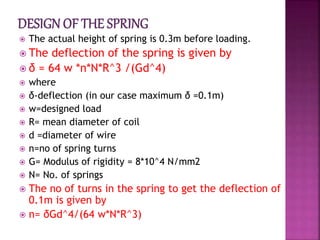  The actual height of spring is 0.3m before loading.
 The deflection of the spring is given by
 δ = 64 w *n*N*R^3 /(Gd^4)
 where
 δ-deflection (in our case maximum δ =0.1m)
 w=designed load
 R= mean diameter of coil
 d =diameter of wire
 n=no of spring turns
 G= Modulus of rigidity = 8*10^4 N/mm2
 N= No. of springs
 The no of turns in the spring to get the deflection of
0.1m is given by
 n= δGd^4/(64 w*N*R^3)
 