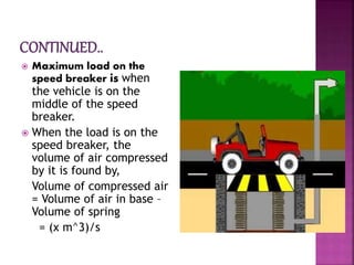  Maximum load on the
speed breaker is when
the vehicle is on the
middle of the speed
breaker.
 When the load is on the
speed breaker, the
volume of air compressed
by it is found by,
Volume of compressed air
= Volume of air in base –
Volume of spring
= (x m^3)/s
 