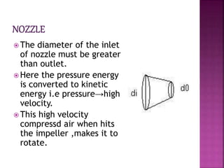  The diameter of the inlet
of nozzle must be greater
than outlet.
 Here the pressure energy
is converted to kinetic
energy i.e pressure→high
velocity.
 This high velocity
compressd air when hits
the impeller ,makes it to
rotate.
 