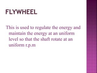 This is used to regulate the energy and
maintain the energy at an uniform
level so that the shaft rotate at an
uniform r.p.m
 