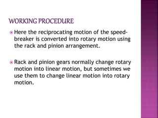  Here the reciprocating motion of the speed-
breaker is converted into rotary motion using
the rack and pinion arrangement.
 Rack and pinion gears normally change rotary
motion into linear motion, but sometimes we
use them to change linear motion into rotary
motion.
 
