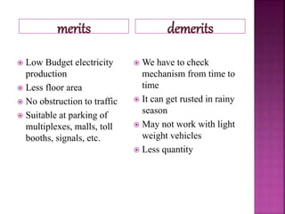 merits demerits
 Low Budget electricity
production
 Less floor area
 No obstruction to traffic
 Suitable at parking of
multiplexes, malls, toll
booths, signals, etc.
 We have to check
mechanism from time to
time
 It can get rusted in rainy
season
 May not work with light
weight vehicles
 Less quantity
 