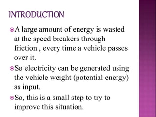 A large amount of energy is wasted
at the speed breakers through
friction , every time a vehicle passes
over it.
So electricity can be generated using
the vehicle weight (potential energy)
as input.
So, this is a small step to try to
improve this situation.
 