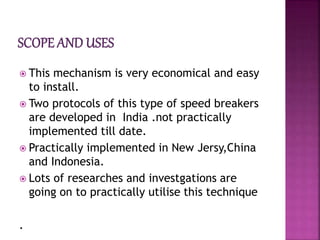  This mechanism is very economical and easy
to install.
 Two protocols of this type of speed breakers
are developed in India .not practically
implemented till date.
 Practically implemented in New Jersy,China
and Indonesia.
 Lots of researches and investgations are
going on to practically utilise this technique
.
 