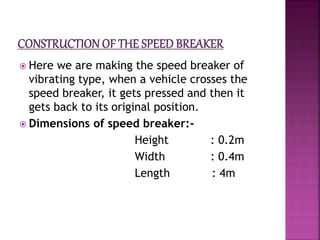  Here we are making the speed breaker of
vibrating type, when a vehicle crosses the
speed breaker, it gets pressed and then it
gets back to its original position.
 Dimensions of speed breaker:-
Height : 0.2m
Width : 0.4m
Length : 4m
 