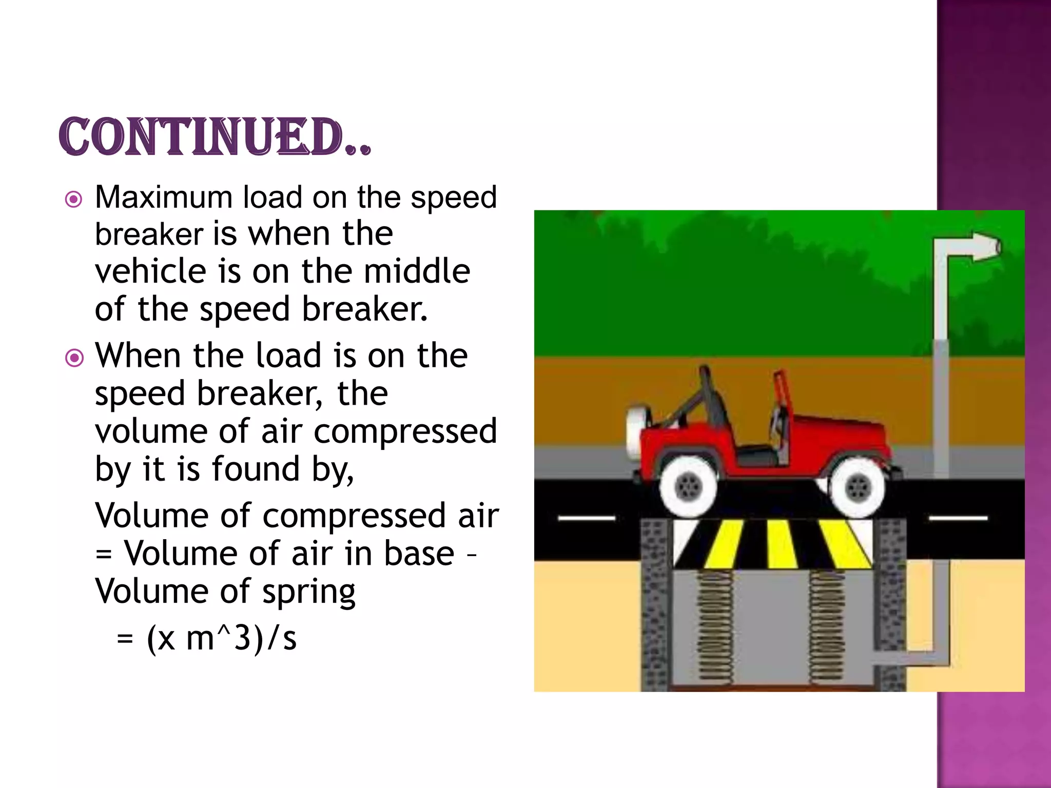    Maximum load on the speed
    breaker is when the
  vehicle is on the middle
  of the speed breaker.
 When the load is on the
  speed breaker, the
  volume of air compressed
  by it is found by,
  Volume of compressed air
  = Volume of air in base –
  Volume of spring
   = (x m^3)/s
 