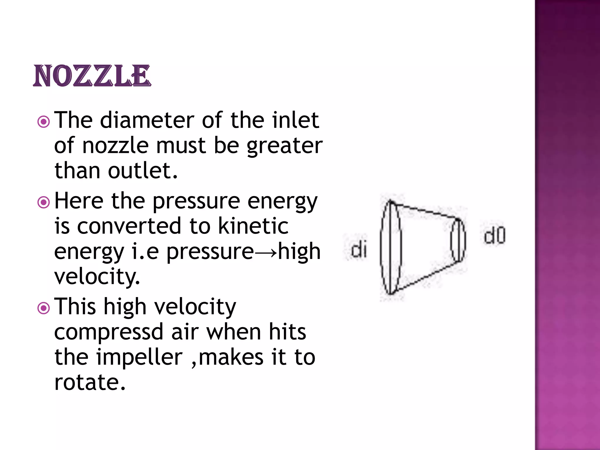  The  diameter of the inlet
  of nozzle must be greater
  than outlet.
 Here the pressure energy
  is converted to kinetic
  energy i.e pressure→high
  velocity.
 This high velocity
  compressd air when hits
  the impeller ,makes it to
  rotate.
 