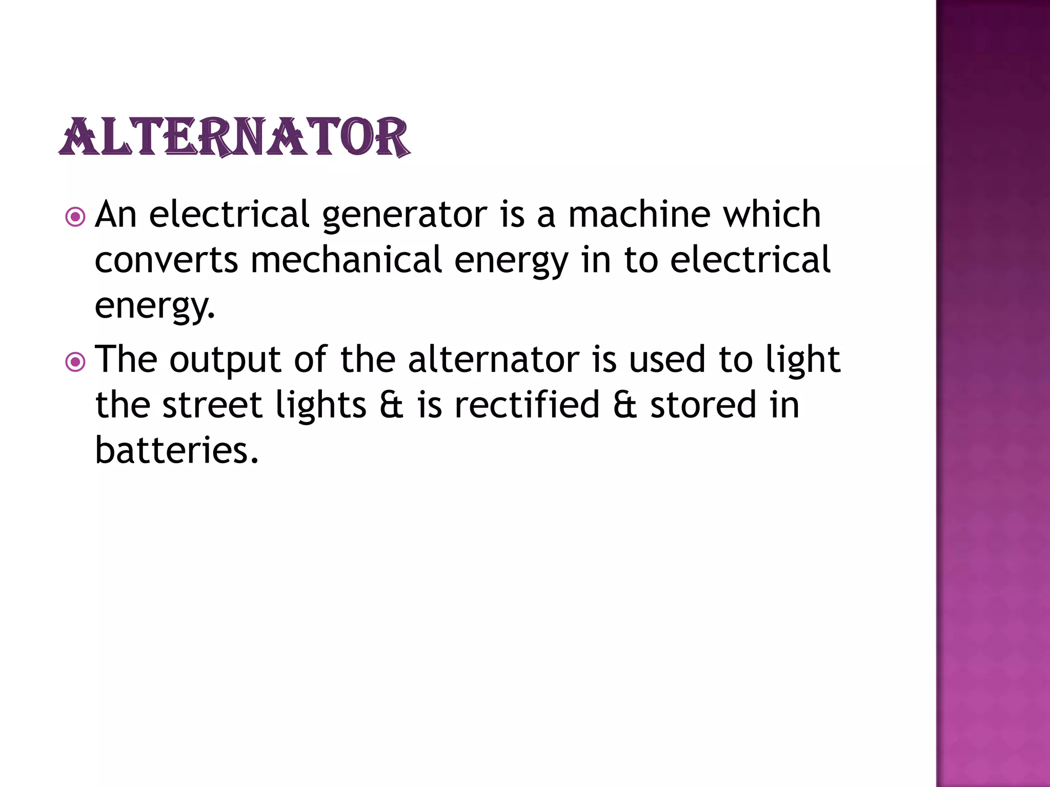  An electrical generator is a machine which
  converts mechanical energy in to electrical
  energy.
 The output of the alternator is used to light
  the street lights & is rectified & stored in
  batteries.
 