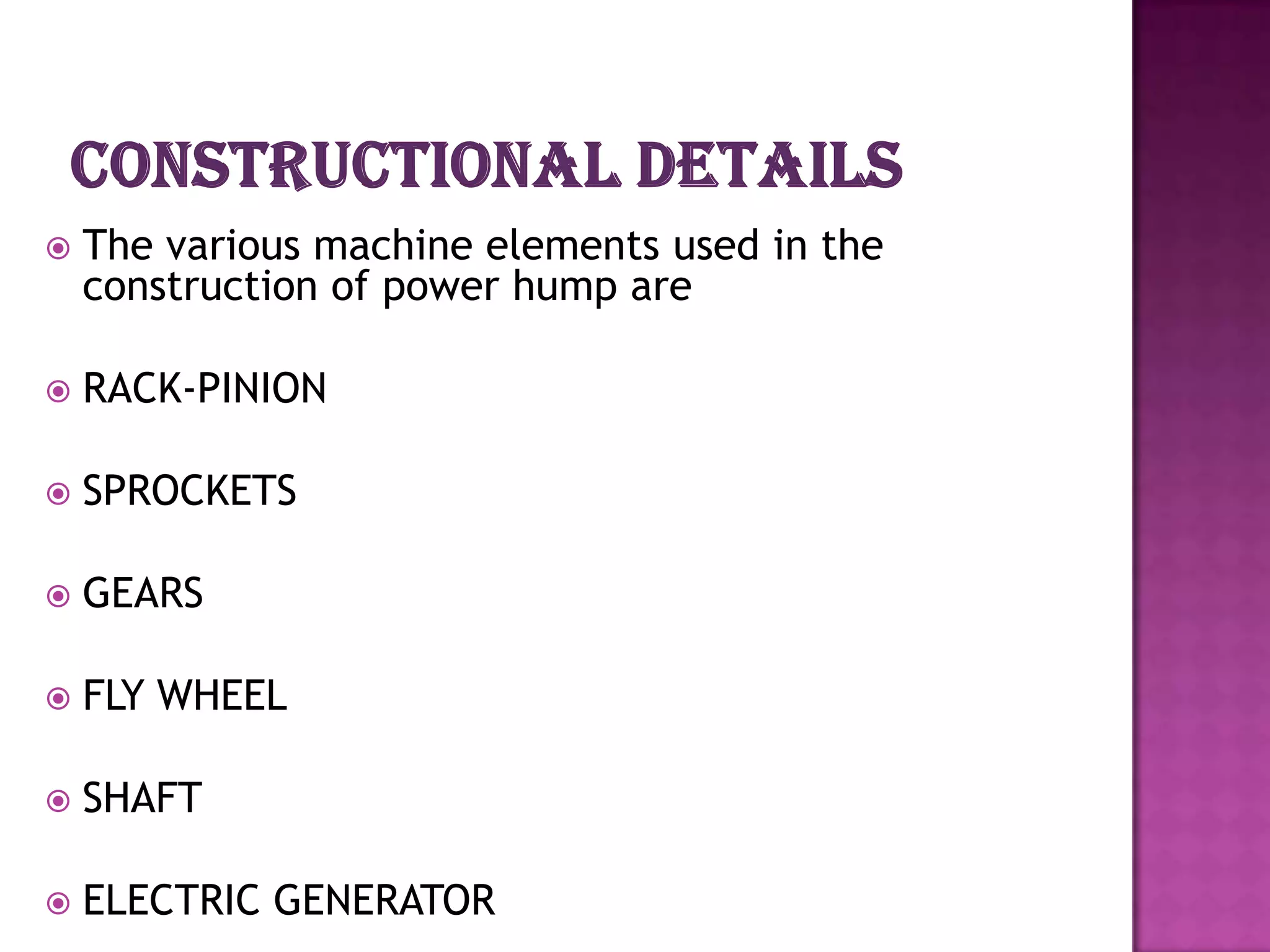    The various machine elements used in the
    construction of power hump are

   RACK-PINION

   SPROCKETS

   GEARS

   FLY WHEEL

   SHAFT

   ELECTRIC GENERATOR
 