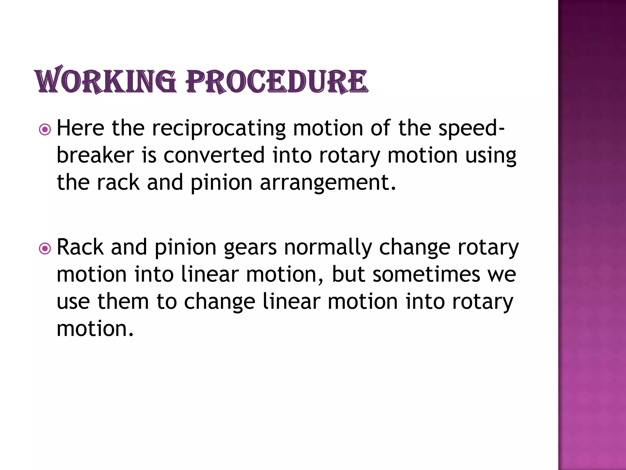  Herethe reciprocating motion of the speed-
 breaker is converted into rotary motion using
 the rack and pinion arrangement.

 Rackand pinion gears normally change rotary
 motion into linear motion, but sometimes we
 use them to change linear motion into rotary
 motion.
 