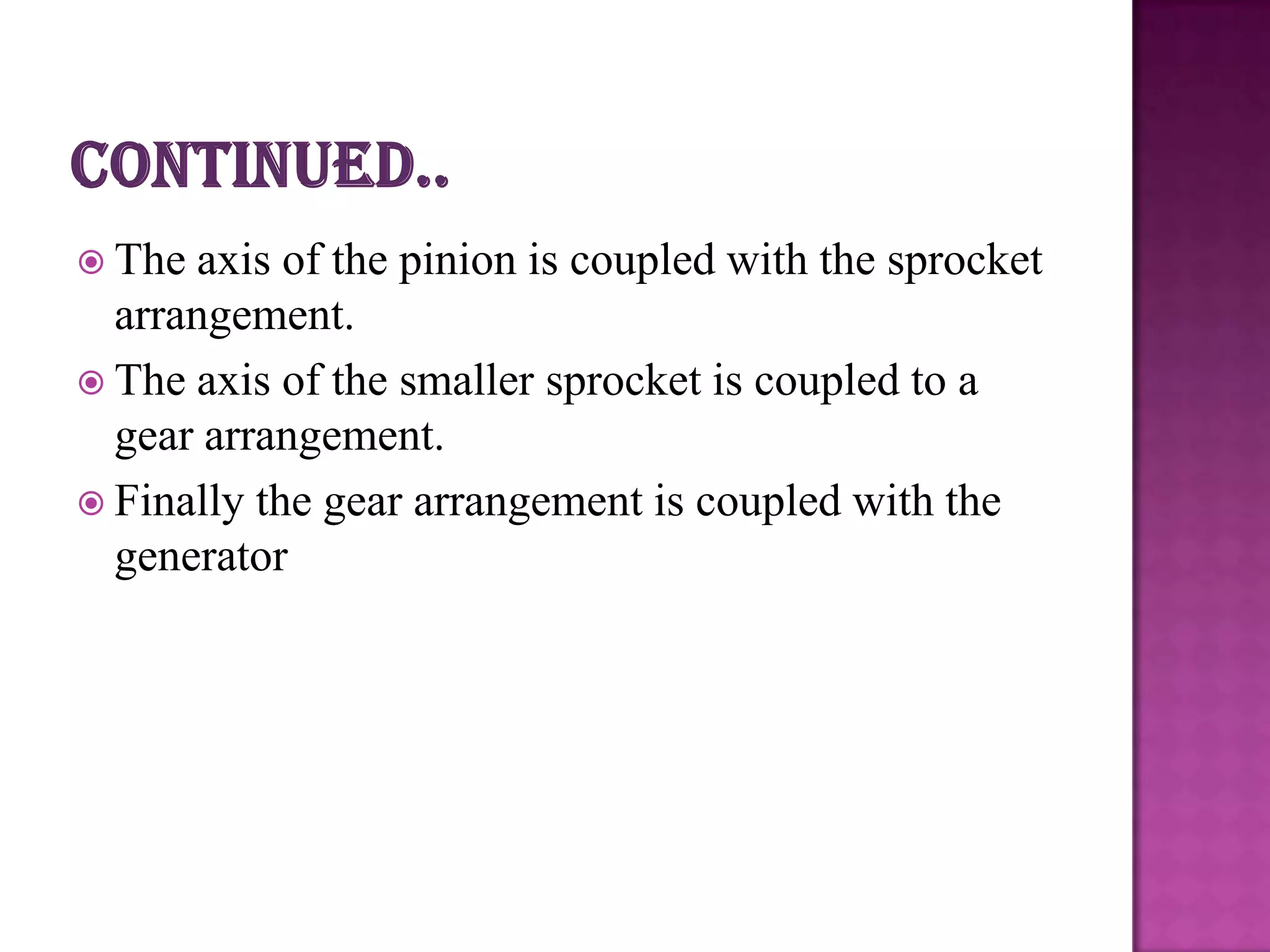  The axis of the pinion is coupled with the sprocket
  arrangement.
 The axis of the smaller sprocket is coupled to a
  gear arrangement.
 Finally the gear arrangement is coupled with the
  generator
 