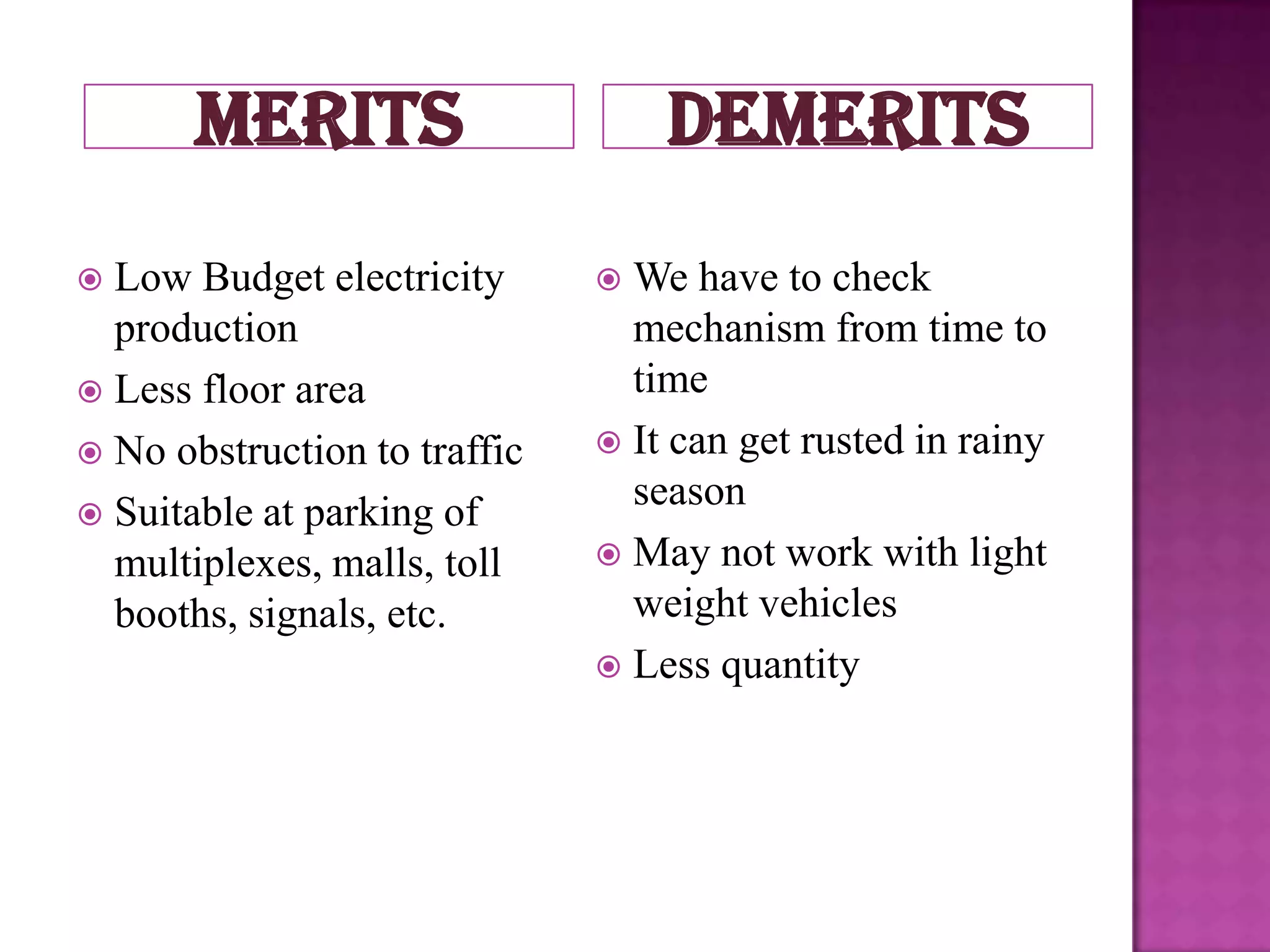 merits                     demerits
 Low Budget electricity       We have to check
  production                    mechanism from time to
 Less floor area               time
 No obstruction to traffic    It can get rusted in rainy
                                season
 Suitable at parking of
  multiplexes, malls, toll     May not work with light
  booths, signals, etc.         weight vehicles
                               Less quantity
 