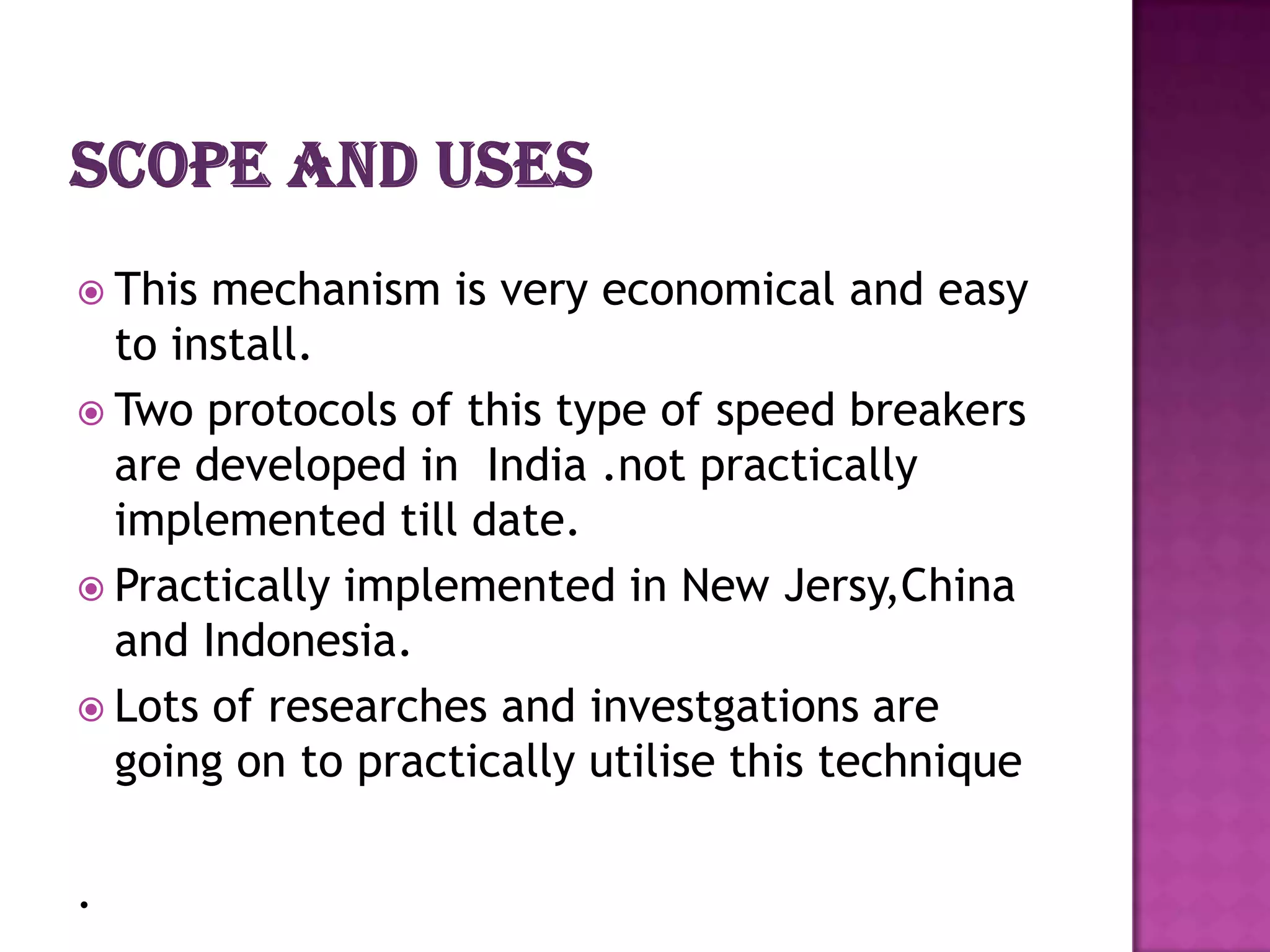  This mechanism is very economical and easy
  to install.
 Two protocols of this type of speed breakers
  are developed in India .not practically
  implemented till date.
 Practically implemented in New Jersy,China
  and Indonesia.
 Lots of researches and investgations are
  going on to practically utilise this technique

.
 