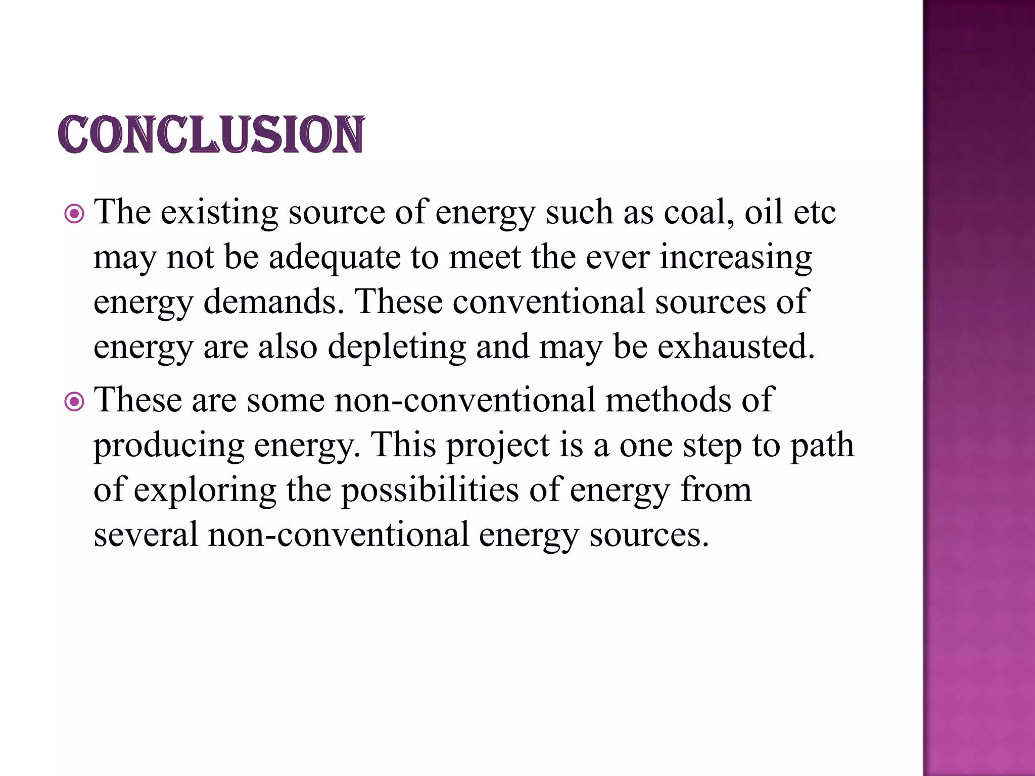  The  existing source of energy such as coal, oil etc
  may not be adequate to meet the ever increasing
  energy demands. These conventional sources of
  energy are also depleting and may be exhausted.
 These are some non-conventional methods of
  producing energy. This project is a one step to path
  of exploring the possibilities of energy from
  several non-conventional energy sources.
 