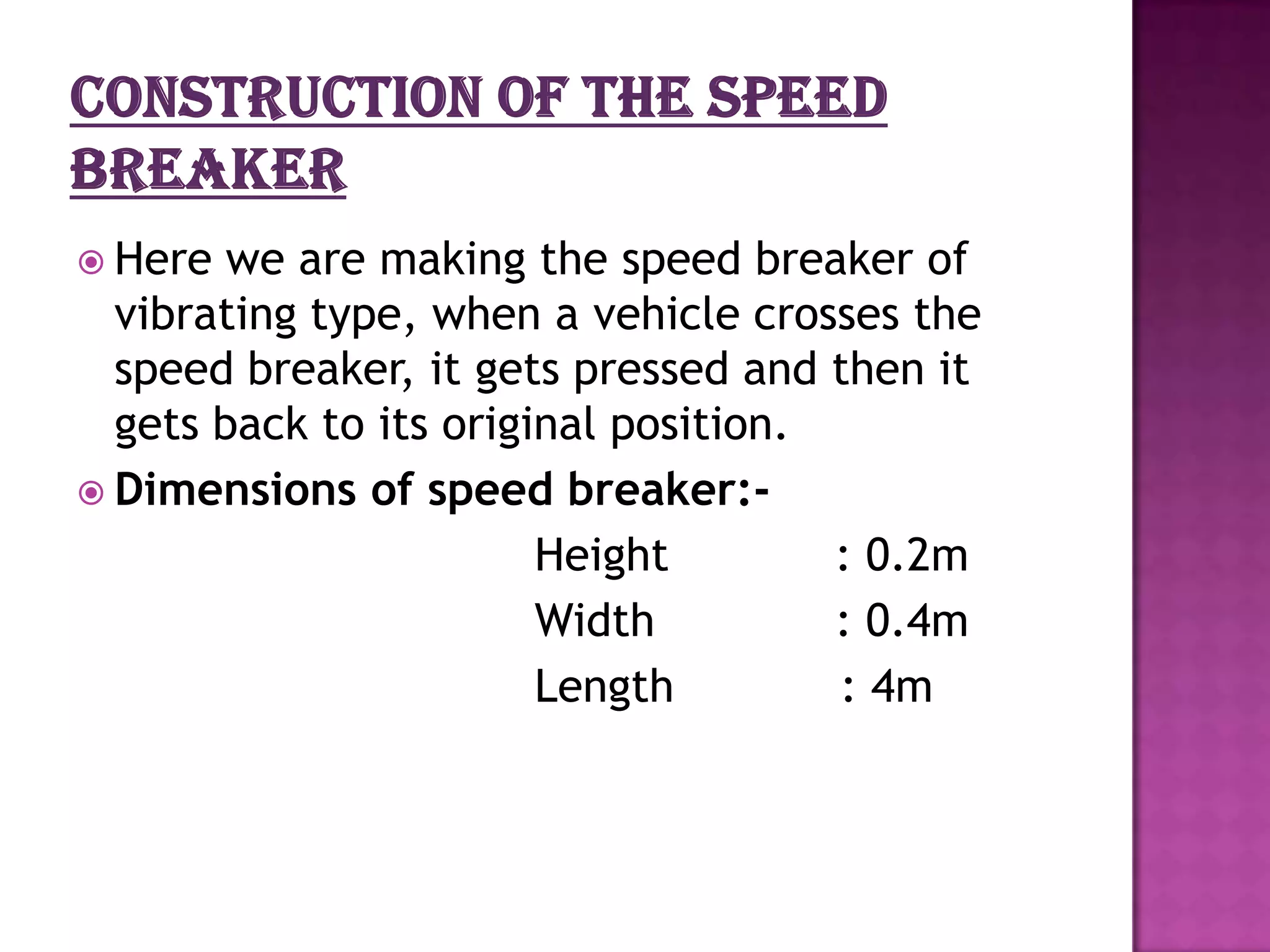  Here  we are making the speed breaker of
  vibrating type, when a vehicle crosses the
  speed breaker, it gets pressed and then it
  gets back to its original position.
 Dimensions of speed breaker:-
                        Height        : 0.2m
                        Width         : 0.4m
                        Length        : 4m
 