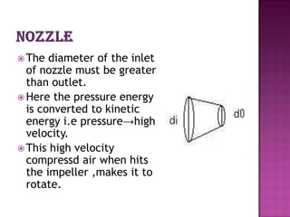  The  diameter of the inlet
  of nozzle must be greater
  than outlet.
 Here the pressure energy
  is converted to kinetic
  energy i.e pressure→high
  velocity.
 This high velocity
  compressd air when hits
  the impeller ,makes it to
  rotate.
 