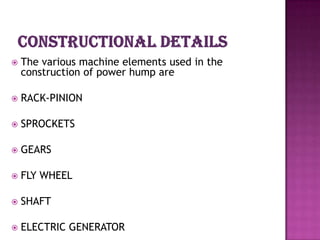    The various machine elements used in the
    construction of power hump are

   RACK-PINION

   SPROCKETS

   GEARS

   FLY WHEEL

   SHAFT

   ELECTRIC GENERATOR
 