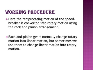  Herethe reciprocating motion of the speed-
 breaker is converted into rotary motion using
 the rack and pinion arrangement.

 Rackand pinion gears normally change rotary
 motion into linear motion, but sometimes we
 use them to change linear motion into rotary
 motion.
 