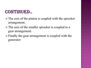  The axis of the pinion is coupled with the sprocket
  arrangement.
 The axis of the smaller sprocket is coupled to a
  gear arrangement.
 Finally the gear arrangement is coupled with the
  generator
 