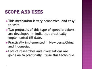  This mechanism is very economical and easy
  to install.
 Two protocols of this type of speed breakers
  are developed in India .not practically
  implemented till date.
 Practically implemented in New Jersy,China
  and Indonesia.
 Lots of researches and investgations are
  going on to practically utilise this technique

.
 