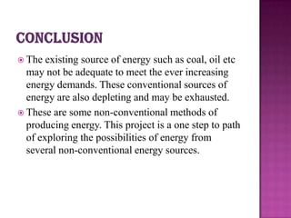  The  existing source of energy such as coal, oil etc
  may not be adequate to meet the ever increasing
  energy demands. These conventional sources of
  energy are also depleting and may be exhausted.
 These are some non-conventional methods of
  producing energy. This project is a one step to path
  of exploring the possibilities of energy from
  several non-conventional energy sources.
 