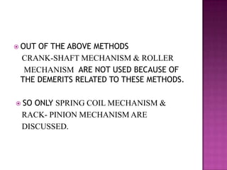  OUTOF THE ABOVE METHODS
 CRANK-SHAFT MECHANISM & ROLLER
  MECHANISM ARE NOT USED BECAUSE OF
 THE DEMERITS RELATED TO THESE METHODS.

 SOONLY SPRING COIL MECHANISM &
 RACK- PINION MECHANISM ARE
 DISCUSSED.
 