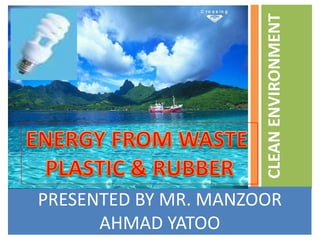 PRESENTED BY MR. MANZOOR AHMAD YATOO CLEAN ENVIRONMENT  ENERGY FROM WASTE  PLASTIC & RUBBER 