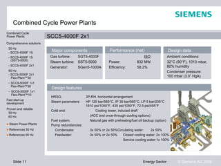 Combined Cycle Power Plants
Combined Cycle
Power Plants              SCC5-4000F 2x1
Comprehensive solutions
 50 Hz
 - SCC5-4000F 1S
                           Major components                     Performance (net)                        Design data
 - SCC5-4000F 1S           Gas turbine:   SGT5-4000F                                  ISO                Ambient conditions:
   (SST5-5000)
                           Steam turbine: SST5-5000            Power:             832 MW                 32°C (90°F), 1013 mbar,
 - SCC5-4000F 2x1                                                                                        80% humidity
                           Generator:     SGen5-1000A          Efficiency:        58.2%
 60 Hz                                                                                                   Condenser pressure:
 - SCC6-5000F 2x1
   Flex-Plant™30
                                                                                                         100 mbar (3.0” HgA)
 - SCC6-5000F 1x1
   Flex-Plant™30           Design features
 - SCC6-5000F 1x1
   Flex-Plant™10
                           HRSG:                3P-RH, horizontal arrangement
Fast start-up
development                Steam parameters:    HP 125 bar/565°C, IP 30 bar/565°C, LP 5 bar/235°C
                                                1810 psi/1050°F, 435 psi/1050°F, 72.5 psi/455°F
Proven and reliable
                           Cold end:                  Cooling tower, induced draft
 50 Hz
 60 Hz                                            (ACC and once-through cooling options)
                           Fuel system:           Natural gas with preheating/fuel oil backup (option)
■ Steam Power Plants       Pump redundancies:
■ References 50 Hz           Condensate:          3x 50% or 2x 50%Circulating water:    2x 50%
■ References 60 Hz           Feedwater:           3x 50% or 2x 50%    Closed cooling water: 2x 100%
                                                                      Service cooling water:1x 100%




    Slide 11                                                                          Energy Sector            © Siemens AG 2009
 