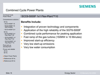 Combined Cycle Power Plants
Combined Cycle
Power Plants              SCC6-5000F 1x1 Flex-Plant™10
Comprehensive solutions
 50 Hz                    Benefits Include:
 - SCC5-4000F 1S
 - SCC5-4000F 1S
   (SST5-5000)               Integration of proven technology and components
 - SCC5-4000F 2x1
                             Application of the high reliability of the SGT6-5000F
 60 Hz
 - SCC6-5000F 2x1
   Flex-Plant™30
                             Combined cycle performance for peaking application
 - SCC6-5000F 1x1            Fast ramp of the gas turbine (150MW in 10 Minutes)
   Flex-Plant™30
 - SCC6-5000F 1x1            Improved start-up efficiency
   Flex-Plant™10
Fast start-up
Fast start-up
                             Very low start-up emissions
development
development
                             Very low water consumption
Proven and reliable
 50 Hz
 60 Hz

■ Steam Power Plants
■ References 50 Hz
■ References 60 Hz




    Slide 18                                                       Energy Sector   © Siemens AG 2009
 