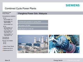 Combined Cycle Power Plants
Combined Cycle
Power Plants              Panglima Power Sdn, Malaysia
Comprehensive solutions
 50 Hz
 - SCC5-4000F 1S
 - SCC5-4000F 1S          Commercial operation in spring 2004
   (SST5-5000)
 - SCC5-4000F 2x1
                          Net output 720 MW
 60 Hz
 - SCC6-5000F 2x1
   Flex-Plant™30          Multi Shaft CC 2.V94.3A
 - SCC6-5000F 1x1
   Flex-Plant™30
 - SCC6-5000F 1x1
   Flex-Plant™10
Fast start-up
development
Proven and reliable
Proven and reliable
 50 Hz
 60 Hz

■ Steam Power Plants
■ References 50 Hz
■ References 60 Hz




    Slide 20                                                    Energy Sector   © Siemens AG 2009
 