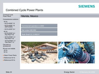 Combined Cycle Power Plants
Combined Cycle
Power Plants              Merida, Mexico
Comprehensive solutions
 50 Hz
 - SCC5-4000F 1S
 - SCC5-4000F 1S          Commercial operation in 2000
   (SST5-5000)
 - SCC5-4000F 2x1
                          Net output 480 MW
 60 Hz
 - SCC6-5000F 2x1
   Flex-Plant™30          Multi Shaft CC 2.W501F
 - SCC6-5000F 1x1
   Flex-Plant™30
 - SCC6-5000F 1x1
   Flex-Plant™10
Fast start-up
development
Proven and reliable
Proven and reliable
 50 Hz
 60 Hz

■ Steam Power Plants
■ References 50 Hz
■ References 60 Hz




    Slide 23                                             Energy Sector   © Siemens AG 2009
 