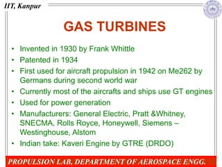GAS TURBINES
• Invented in 1930 by Frank Whittle
• Patented in 1934
• First used for aircraft propulsion in 1942 on Me262 by
Germans during second world war
• Currently most of the aircrafts and ships use GT engines
• Used for power generation
• Manufacturers: General Electric, Pratt &Whitney,
SNECMA, Rolls Royce, Honeywell, Siemens –
Westinghouse, Alstom
• Indian take: Kaveri Engine by GTRE (DRDO)
IIT, Kanpur
PROPULSION LAB, DEPARTMENT OF AEROSPACE ENGG.
 