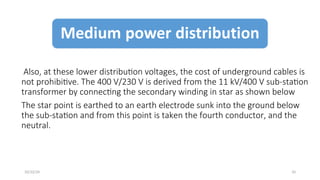 Also, at these lower distribution voltages, the cost of underground cables is
not prohibitive. The 400 V/230 V is derived from the 11 kV/400 V sub-station
transformer by connecting the secondary winding in star as shown below
The star point is earthed to an earth electrode sunk into the ground below
the sub-station and from this point is taken the fourth conductor, and the
neutral.
10
10/22/24
 