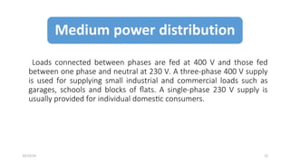 Loads connected between phases are fed at 400 V and those fed
between one phase and neutral at 230 V. A three-phase 400 V supply
is used for supplying small industrial and commercial loads such as
garages, schools and blocks of flats. A single-phase 230 V supply is
usually provided for individual domestic consumers.
12
10/22/24
 