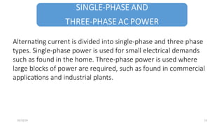 Alternating current is divided into single-phase and three phase
types. Single-phase power is used for small electrical demands
such as found in the home. Three-phase power is used where
large blocks of power are required, such as found in commercial
applications and industrial plants.
13
10/22/24
 