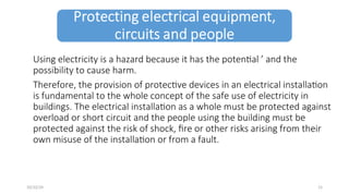 Using electricity is a hazard because it has the potential ’ and the
possibility to cause harm.
Therefore, the provision of protective devices in an electrical installation
is fundamental to the whole concept of the safe use of electricity in
buildings. The electrical installation as a whole must be protected against
overload or short circuit and the people using the building must be
protected against the risk of shock, fire or other risks arising from their
own misuse of the installation or from a fault.
15
10/22/24
 