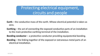 Earth – the conductive mass of the earth. Whose electrical potential is taken as
zero.
Earthing – the act of connecting the exposed conductive parts of an installation
to the main protective earthing terminal of the installation.
Bonding conductor – a protective conductor providing equipotential bonding.
Bonding – the linking together of the exposed or extraneous metal parts of an
electrical installation.
.
17
10/22/24
 