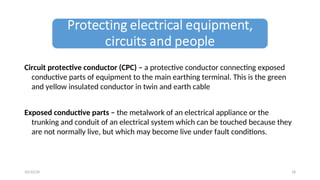 Circuit protective conductor (CPC) – a protective conductor connecting exposed
conductive parts of equipment to the main earthing terminal. This is the green
and yellow insulated conductor in twin and earth cable
Exposed conductive parts – the metalwork of an electrical appliance or the
trunking and conduit of an electrical system which can be touched because they
are not normally live, but which may become live under fault conditions.
18
10/22/24
 