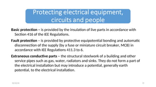 Basic protection – is provided by the insulation of live parts in accordance with
Section 416 of the IEE Regulations.
Fault protection – is provided by protective equipotential bonding and automatic
disconnection of the supply (by a fuse or miniature circuit breaker, MCB) in
accordance with IEE Regulations 411.3 to 6.
Extraneous conductive parts – the structural steelwork of a building and other
service pipes such as gas, water, radiators and sinks. They do not form a part of
the electrical installation but may introduce a potential, generally earth
potential, to the electrical installation.
19
10/22/24
 