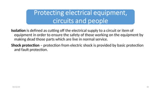 Isolation is defined as cutting off the electrical supply to a circuit or item of
equipment in order to ensure the safety of those working on the equipment by
making dead those parts which are live in normal service.
Shock protection – protection from electric shock is provided by basic protection
and fault protection.
20
10/22/24
 