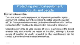 Overcurrent protection
The consumer’s mains equipment must provide protection against
overcurrent, that is a current exceeding the rated value (Regulation
430.3). Fuses provide overcurrent protection when situated in the live
conductors; they must not be connected in the neutral conductor.
Circuit breakers may be used in place of fuses, in which case the circuit
breaker may also provide the means of isolation, although a further
means of isolation is usually provided so that maintenance can be
carried out on the circuit breakers themselves.
22
10/22/24
 