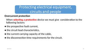 Overcurrent protection
When selecting a protective device we must give consideration to the
following factors:
● the prospective fault current,
● the circuit load characteristics,
● the current carrying capacity of the cable,
● the disconnection time requirements for the circuit.
23
10/22/24
 