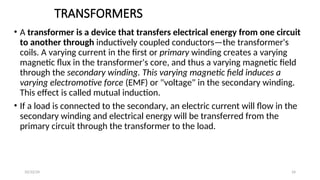 TRANSFORMERS
• A transformer is a device that transfers electrical energy from one circuit
to another through inductively coupled conductors—the transformer's
coils. A varying current in the first or primary winding creates a varying
magnetic flux in the transformer's core, and thus a varying magnetic field
through the secondary winding. This varying magnetic field induces a
varying electromotive force (EMF) or "voltage" in the secondary winding.
This effect is called mutual induction.
• If a load is connected to the secondary, an electric current will flow in the
secondary winding and electrical energy will be transferred from the
primary circuit through the transformer to the load.
24
10/22/24
 