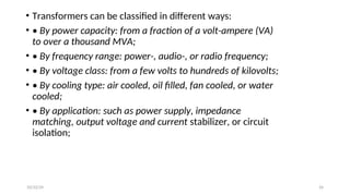 • Transformers can be classified in different ways:
• • By power capacity: from a fraction of a volt-ampere (VA)
to over a thousand MVA;
• • By frequency range: power-, audio-, or radio frequency;
• • By voltage class: from a few volts to hundreds of kilovolts;
• • By cooling type: air cooled, oil filled, fan cooled, or water
cooled;
• • By application: such as power supply, impedance
matching, output voltage and current stabilizer, or circuit
isolation;
26
10/22/24
 