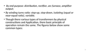 • By end purpose: distribution, rectifier, arc furnace, amplifier
output;
• By winding turns ratio: step-up, step-down, isolating (equal or
near-equal ratio), variable.
• Though there various types of transformers by physical
constructions and Application, there basic principle of
operation remain the same. The figures below show some
common types:
27
10/22/24
 