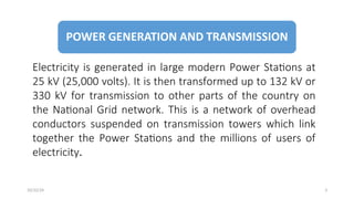 Electricity is generated in large modern Power Stations at
25 kV (25,000 volts). It is then transformed up to 132 kV or
330 kV for transmission to other parts of the country on
the National Grid network. This is a network of overhead
conductors suspended on transmission towers which link
together the Power Stations and the millions of users of
electricity.
3
10/22/24
 