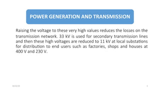 Raising the voltage to these very high values reduces the losses on the
transmission network. 33 kV is used for secondary transmission lines
and then these high voltages are reduced to 11 kV at local substations
for distribution to end users such as factories, shops and houses at
400 V and 230 V.
5
10/22/24
 